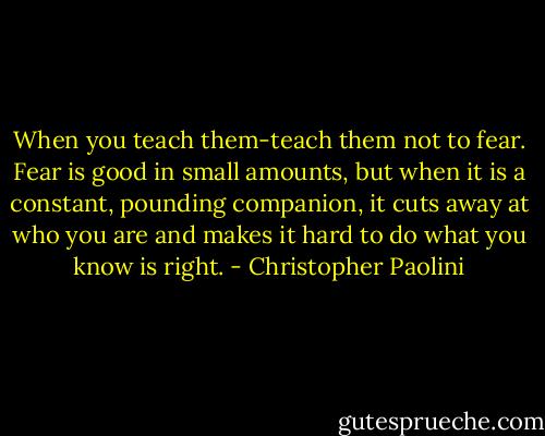 When you teach them-teach them not to fear. Fear is good in small amounts, but when it is a constant, pounding companion, it cuts away at who you are and makes it hard to do what you know is right. - Christopher Paolini