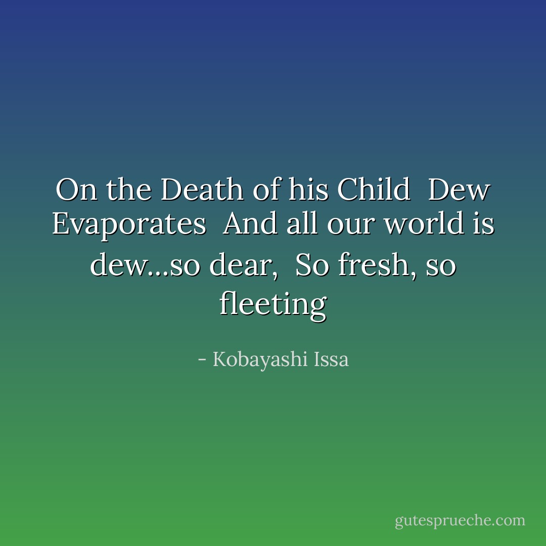 On the Death of his Child<br /><br />Dew Evaporates <br />And all our world is dew...so dear, <br />So fresh, so fleeting - Kobayashi Issa