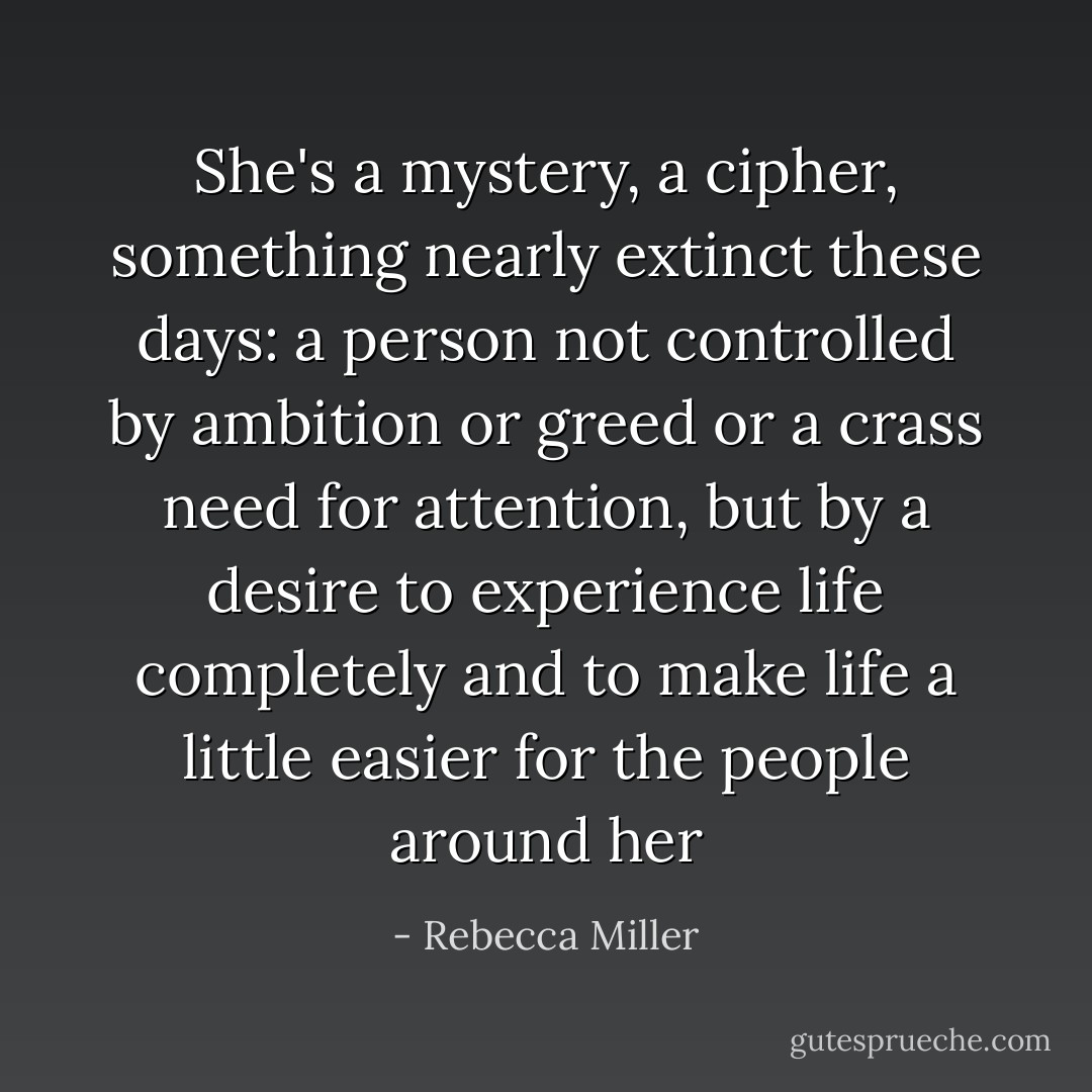 She's a mystery, a cipher, something nearly extinct these days: a person not controlled by ambition or greed or a crass need for attention, but by a desire to experience life completely and to make life a little easier for the people around her - Rebecca Miller