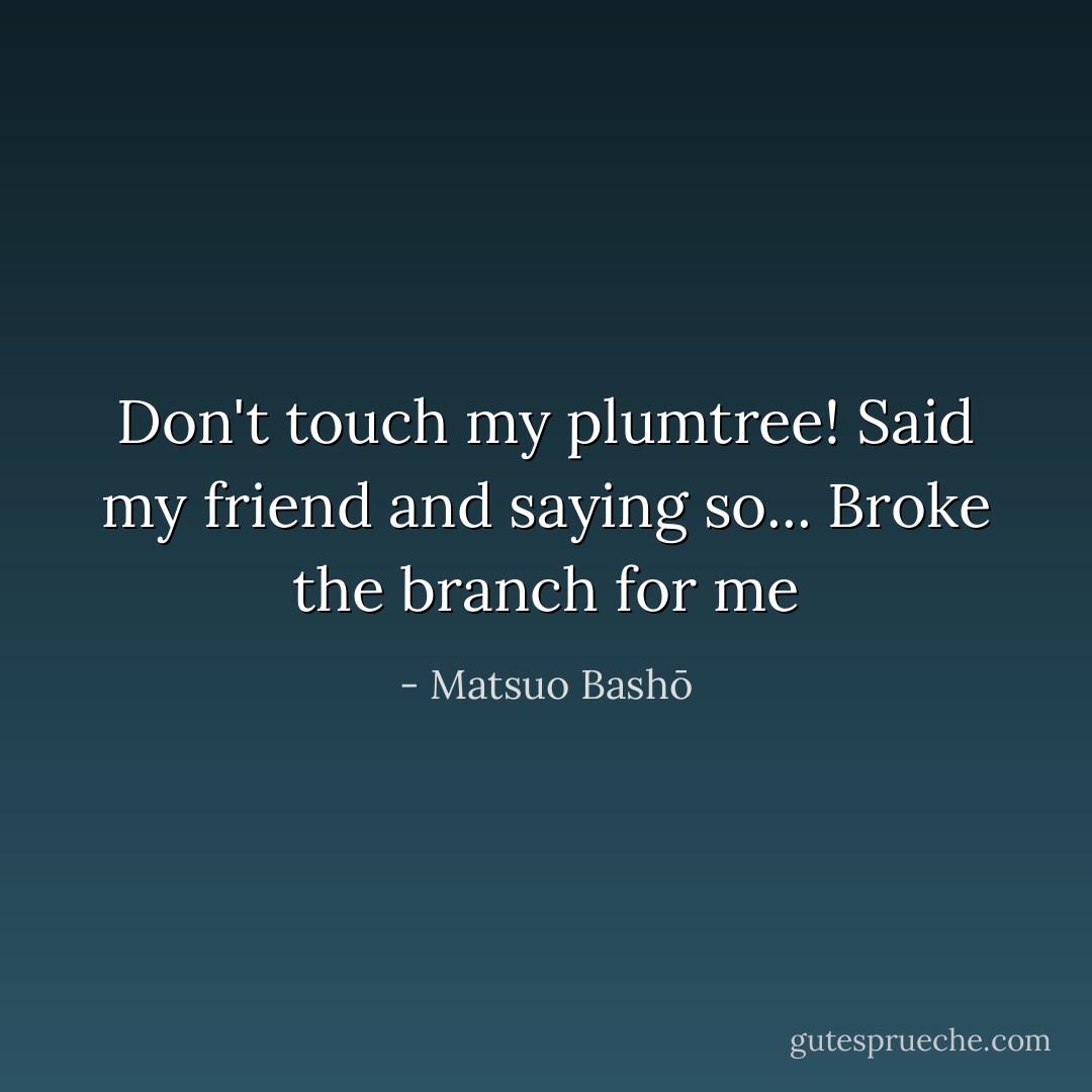 Don't touch my plumtree!<br />Said my friend and saying so...<br />Broke the branch for me - Matsuo Bashō
