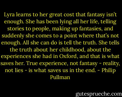 Lyra learns to her great cost that fantasy isn’t enough. She has been lying all her life, telling stories to people, making up fantasies, and suddenly she comes to a point where that’s not enough. All she can do is tell the truth. She tells the truth about her childhood, about the experiences she had in Oxford, and that is what saves her. True experience, not fantasy - reality, not lies - is what saves us in the end. - Philip Pullman