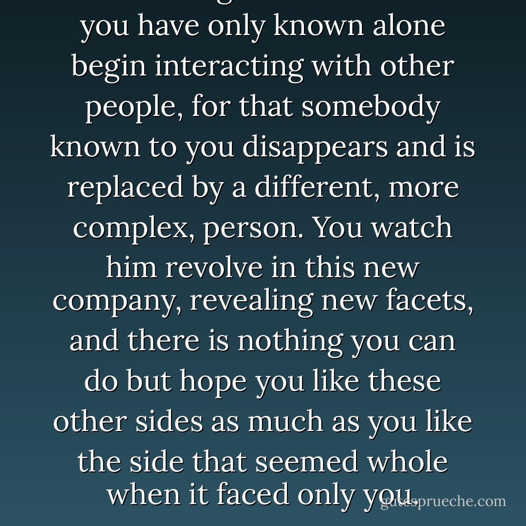 It was strange to see someone you have only known alone begin interacting with other people, for that somebody known to you disappears and is replaced by a different, more complex, person. You watch him revolve in this new company, revealing new facets, and there is nothing you can do but hope you like these other sides as much as you like the side that seemed whole when it faced only you. - Peter    Cameron
