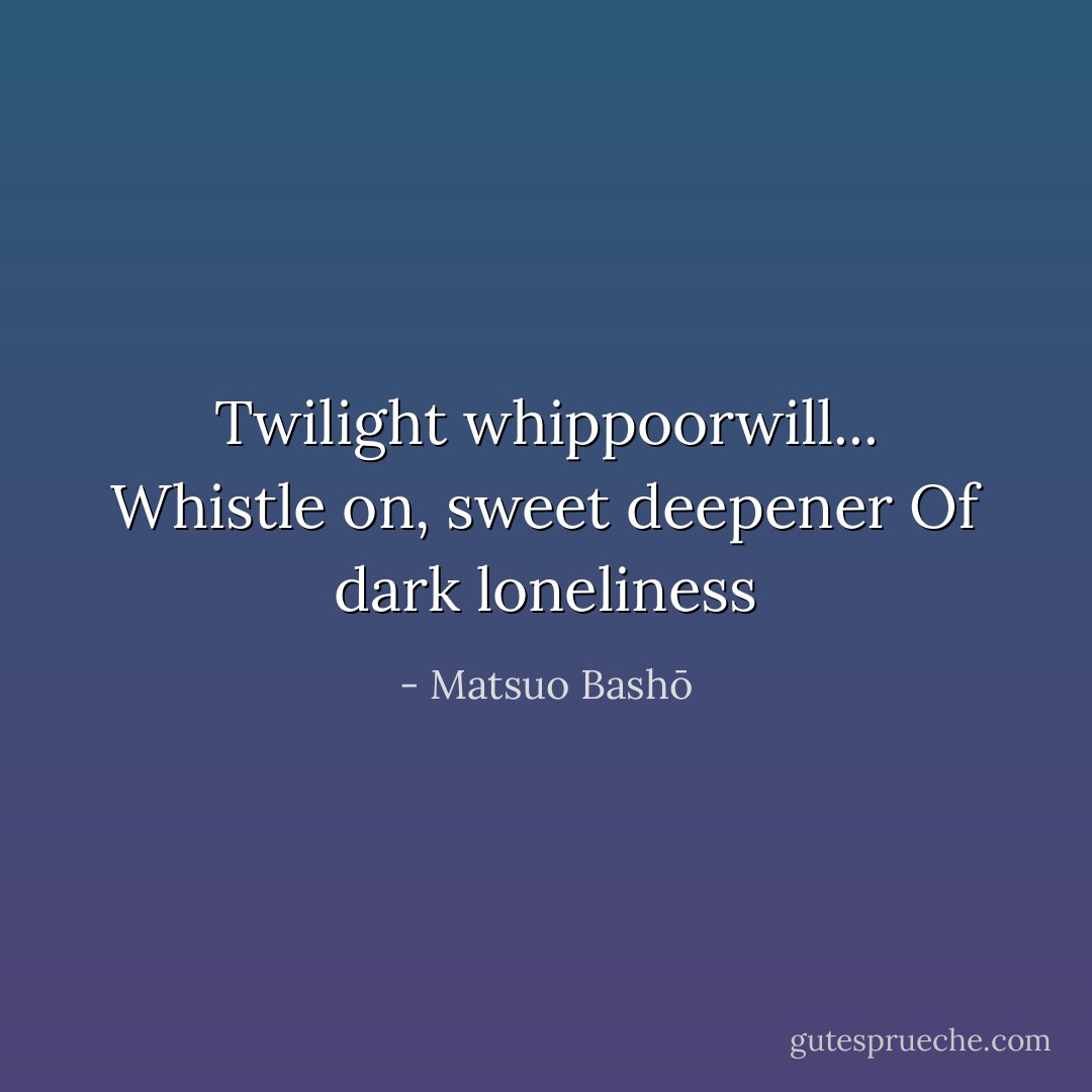 Twilight whippoorwill...<br />Whistle on, sweet deepener<br />Of dark loneliness - Matsuo Bashō