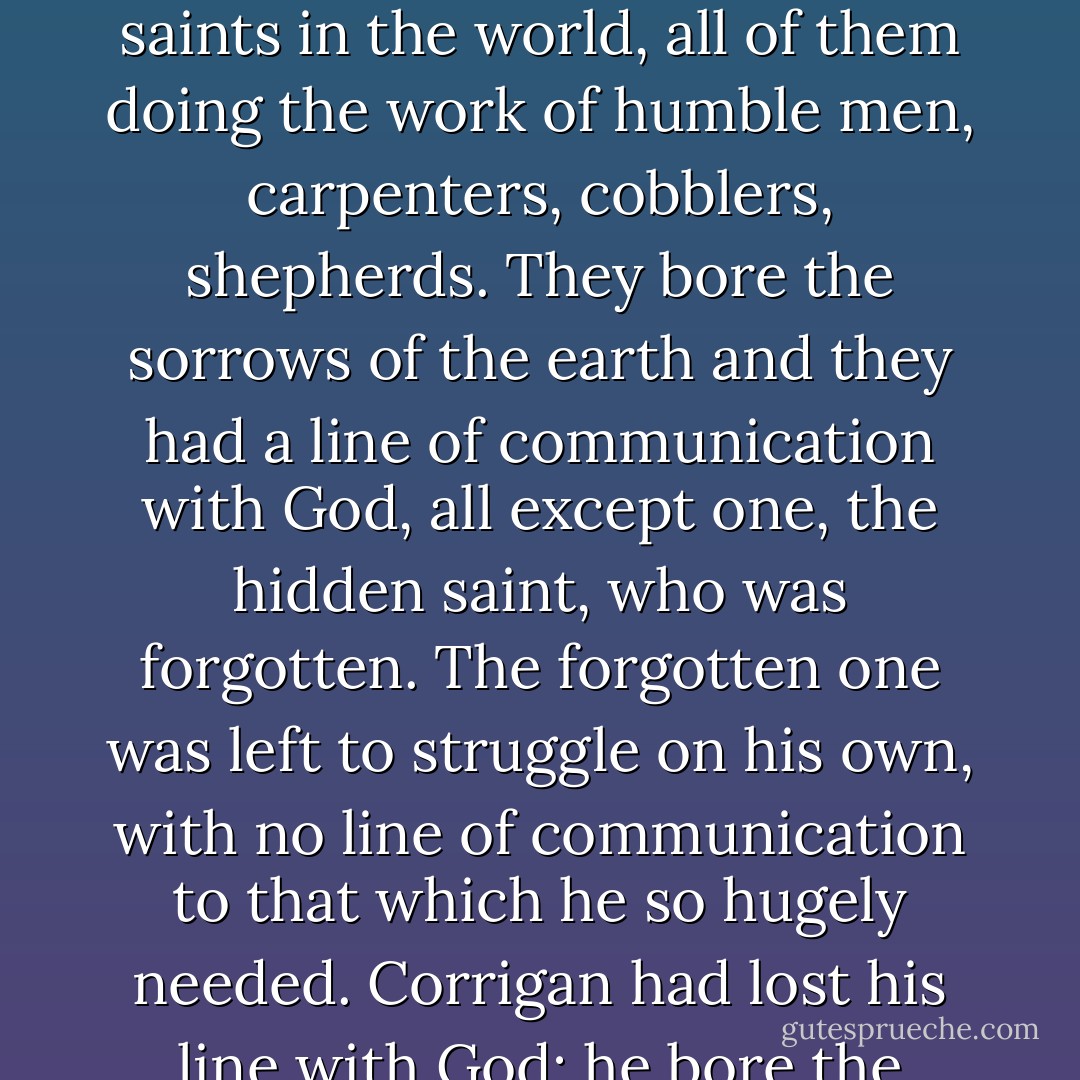 I recalled the myth that I had once heard as a university student – thirty-six hidden saints in the world, all of them doing the work of humble men, carpenters, cobblers, shepherds. They bore the sorrows of the earth and they had a line of communication with God, all except one, the hidden saint, who was forgotten. The forgotten one was left to struggle on his own, with no line of communication to that which he so hugely needed. Corrigan had lost his line with God: he bore the sorrows on his own, the story of stories. - Colum McCann