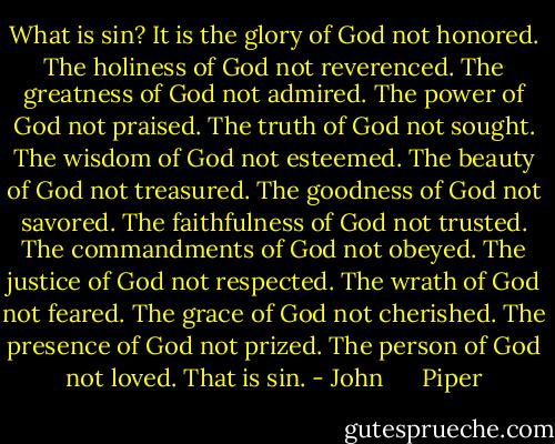 What is sin?<br />It is the glory of God not honored.<br />The holiness of God not reverenced.<br />The greatness of God not admired.<br />The power of God not praised.<br />The truth of God not sought.<br />The wisdom of God not esteemed.<br />The beauty of God not treasured.<br />The goodness of God not savored.<br />The faithfulness of God not trusted.<br />The commandments of God not obeyed.<br />The justice of God not respected.<br />The wrath of God not feared.<br />The grace of God not cherished.<br />The presence of God not prized.<br />The person of God not loved.<br />That is sin. - John      Piper