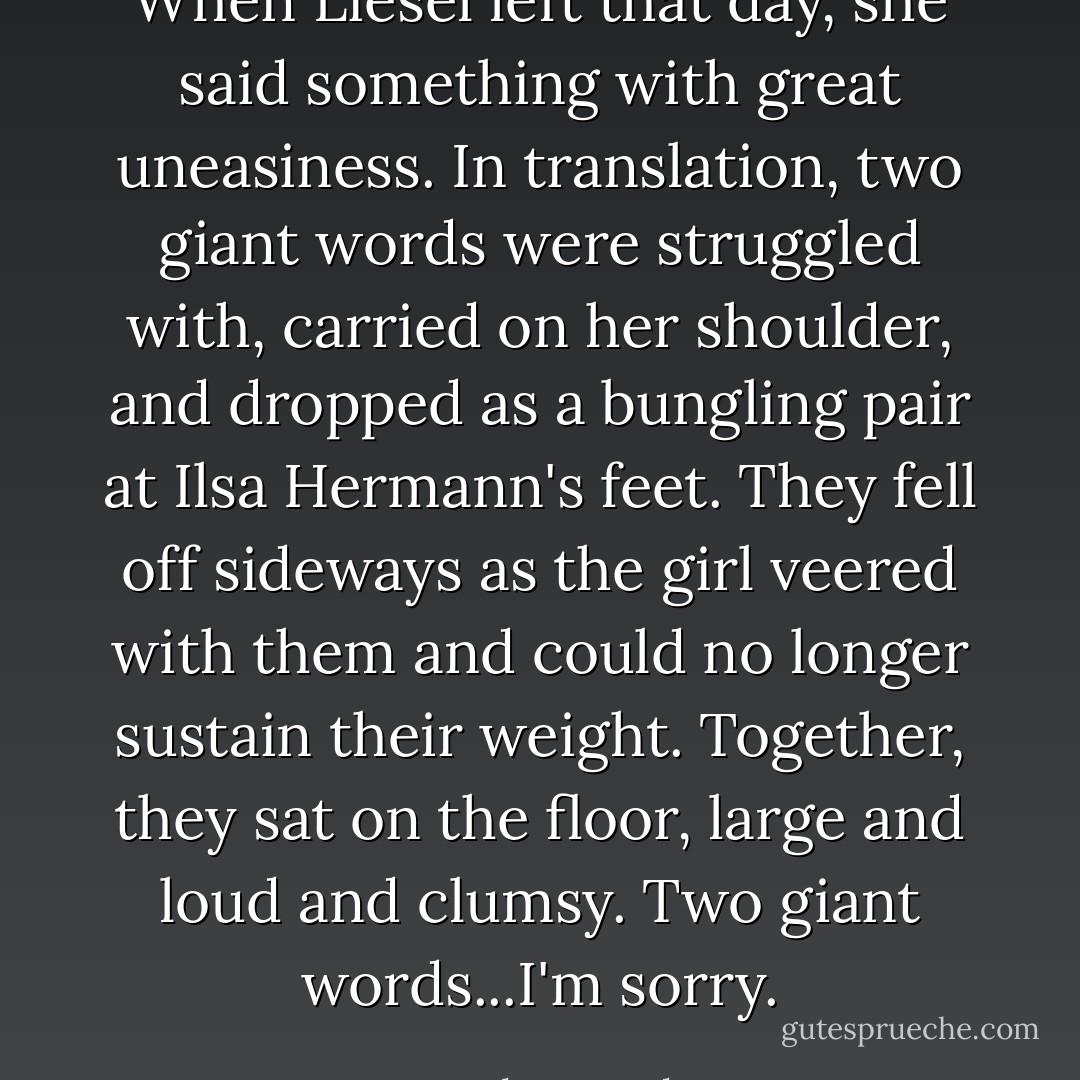 When Liesel left that day, she said something with great uneasiness. In translation, two giant words were struggled with, carried on her shoulder, and dropped as a bungling pair at Ilsa Hermann's feet. They fell off sideways as the girl veered with them and could no longer sustain their weight. Together, they sat on the floor, large and loud and clumsy. Two giant words...I'm sorry. - Markus Zusak