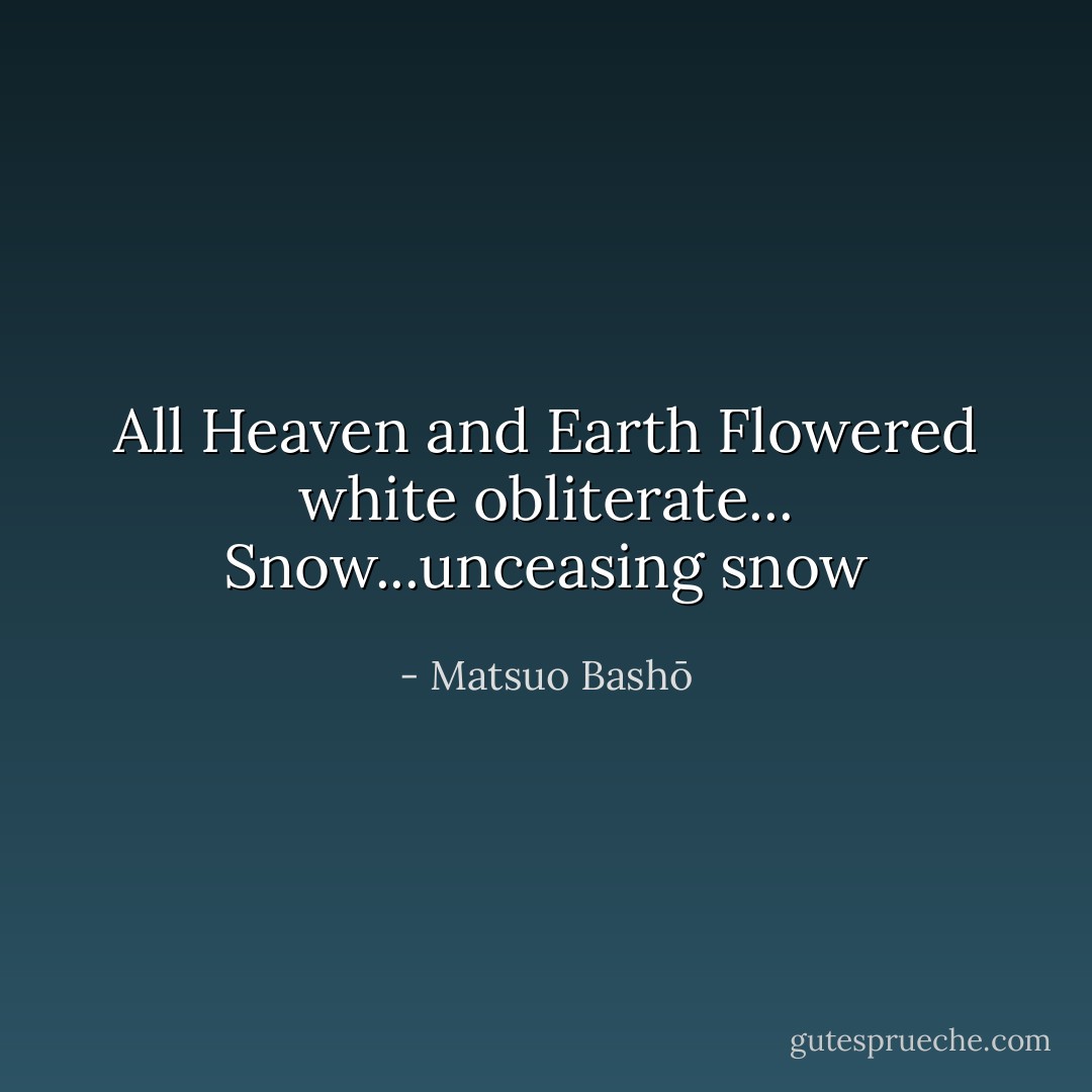 All Heaven and Earth<br />Flowered white obliterate...<br />Snow...unceasing snow - Matsuo Bashō