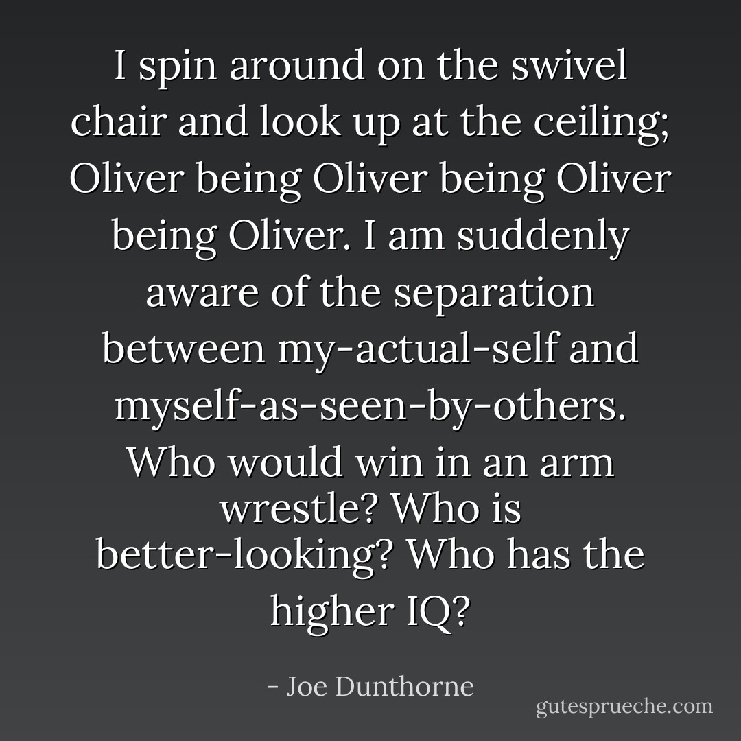 I spin around on the swivel chair and look up at the ceiling; Oliver being Oliver being Oliver being Oliver. I am suddenly aware of the separation between my-actual-self and myself-as-seen-by-others. Who would win in an arm wrestle? Who is better-looking? Who has the higher IQ? - Joe Dunthorne