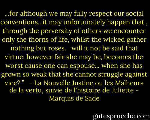 ...for although we may fully respect our social conventions...it may unfortunately happen that , through the perversity of others we encounter only the thorns of life, whilst the wicked gather nothing but roses. <br /><br />will it not be said that virtue, however fair she may be, becomes the worst cause one can espouse... when she has grown so weak that she cannot struggle against vice? ” <br /><br />- La Nouvelle Justine ou les Malheurs de la vertu, suivie de l'histoire de Juliette - Marquis de Sade