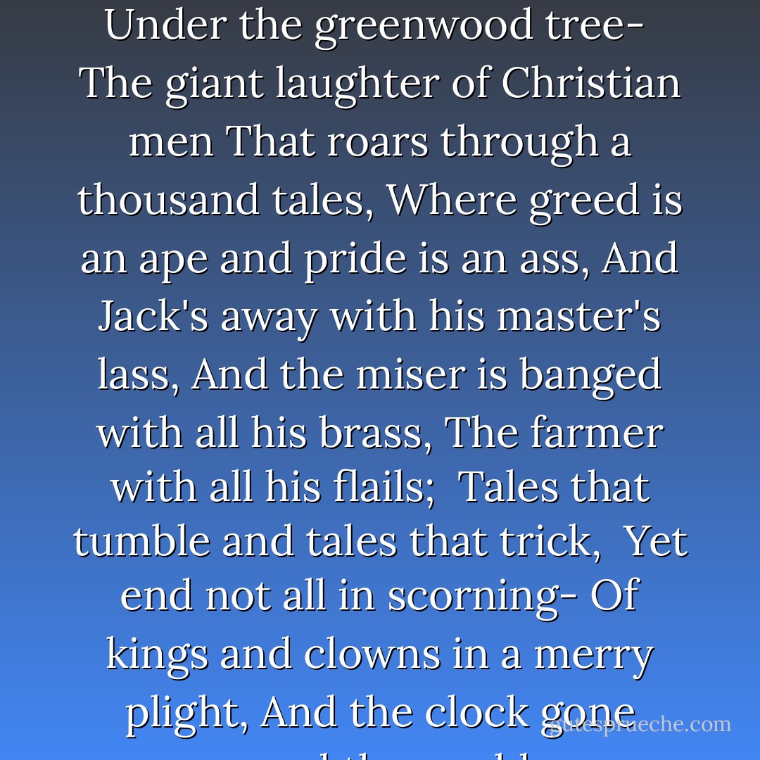 And the beasts of the earth and the birds looked down,<br />In a wild solemnity,<br />On a stranger sight than a sylph or elf,<br />On one man laughing at himself<br />Under the greenwood tree-<br /><br />The giant laughter of Christian men<br />That roars through a thousand tales,<br />Where greed is an ape and pride is an ass,<br />And Jack's away with his master's lass,<br />And the miser is banged with all his brass,<br />The farmer with all his flails;<br /><br />Tales that tumble and tales that trick, <br />Yet end not all in scorning-<br />Of kings and clowns in a merry plight,<br />And the clock gone wrong and the world gone right,<br />That the mummers sing upon Christmas night<br />And Christmas day in the morning. - G.K. Chesterton