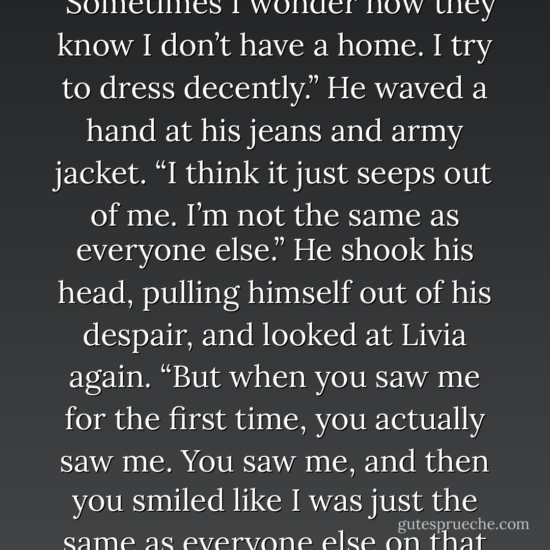 No one has really seen me in years.” Blake looked at the sky. “Sometimes I wonder how they know I don’t have a home. I try to dress decently.” He waved a hand at his jeans and army jacket. “I think it just seeps out of me. I’m not the same as everyone else.” He shook his head, pulling himself out of his despair, and looked at Livia again. “But when you saw me for the first time, you actually saw me. You saw me, and then you smiled like I was just the same as everyone else on that platform. - Debra Anastasia