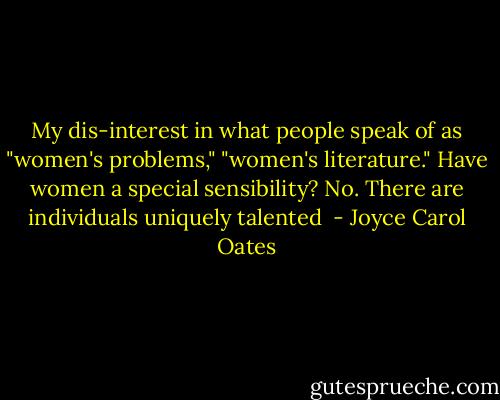 My dis-interest in what people speak of as "women's problems," "women's literature." Have women a special sensibility? No. There are individuals uniquely talented  - Joyce Carol Oates