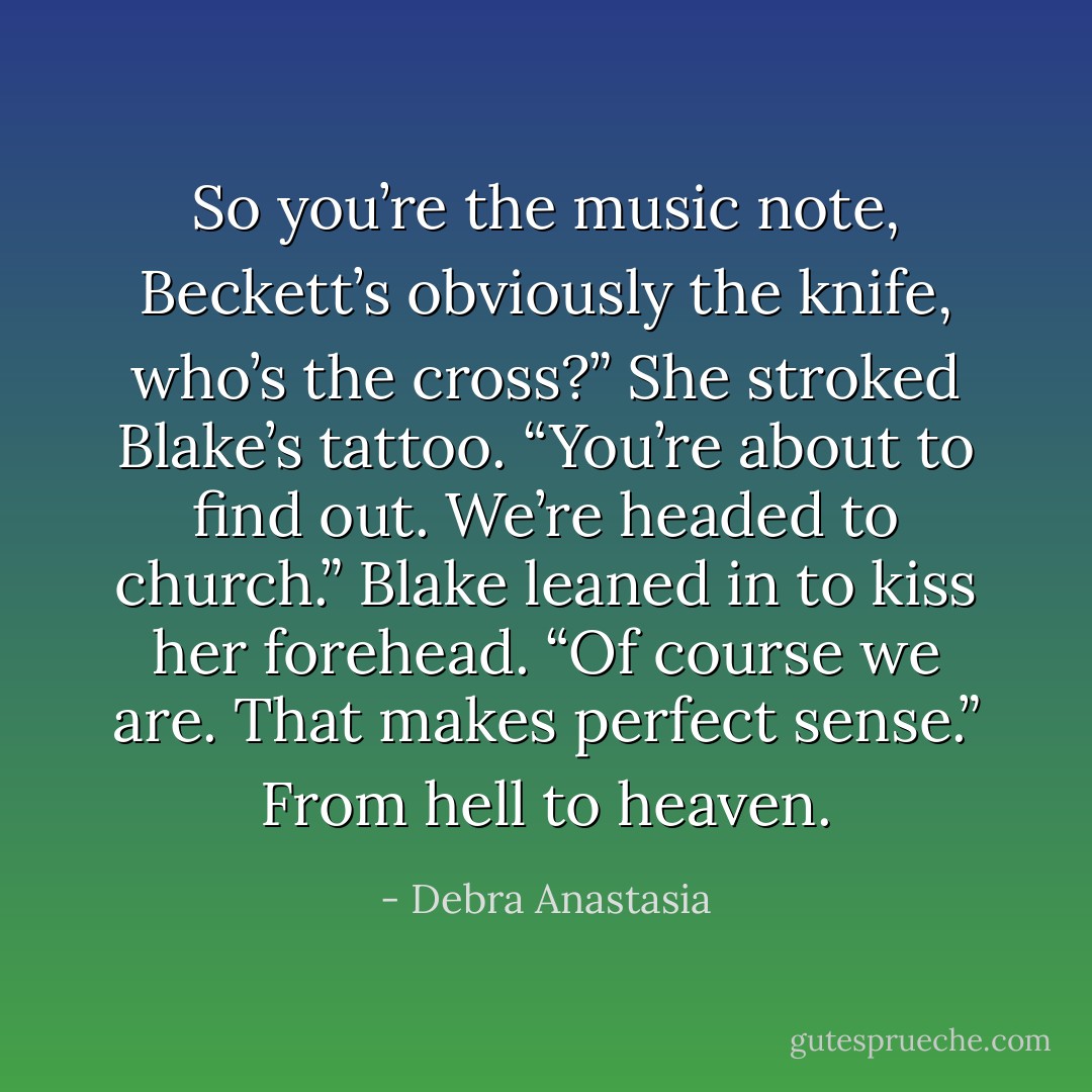 So you’re the music note, Beckett’s obviously the knife, who’s the cross?” She stroked Blake’s tattoo.<br />“You’re about to find out. We’re headed to church.” Blake leaned in to kiss her forehead.<br />“Of course we are. That makes perfect sense.” From hell to heaven. - Debra Anastasia