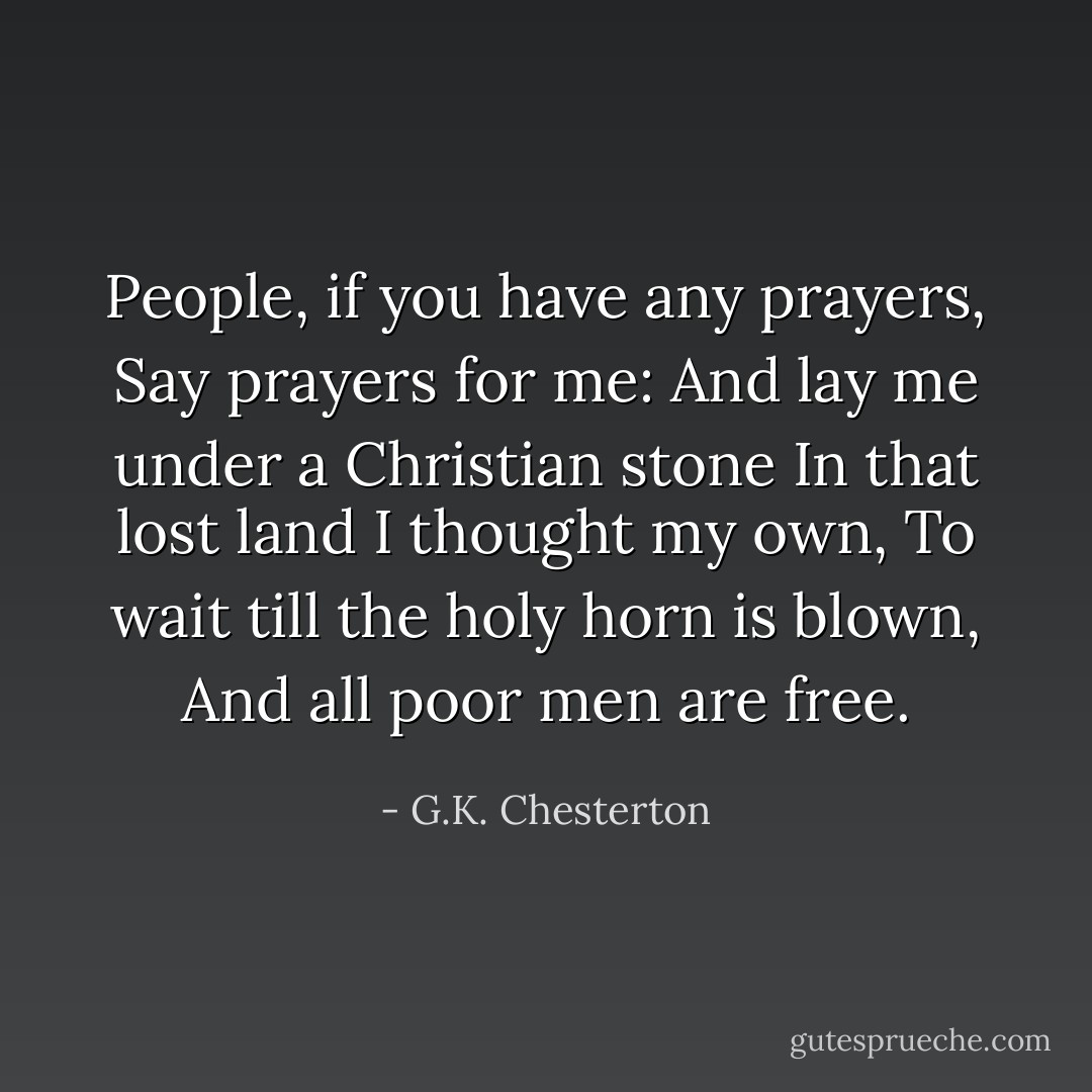 People, if you have any prayers,<br />Say prayers for me:<br />And lay me under a Christian stone<br />In that lost land I thought my own,<br />To wait till the holy horn is blown,<br />And all poor men are free. - G.K. Chesterton
