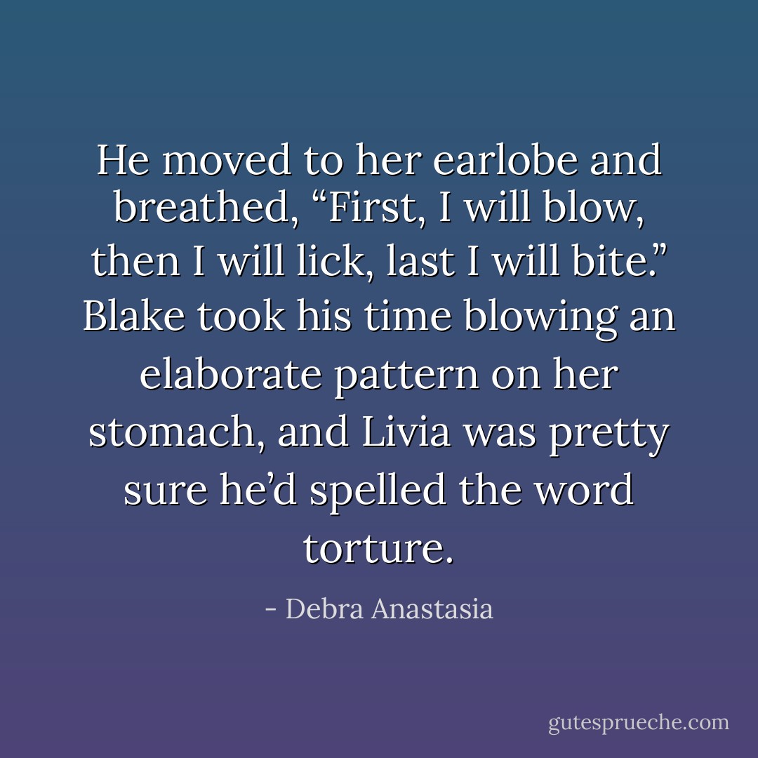 He moved to her earlobe and breathed, “First, I will blow, then I will lick, last I will bite.” Blake took his time blowing an elaborate pattern on her stomach, and Livia was pretty sure he’d spelled the word torture. - Debra Anastasia
