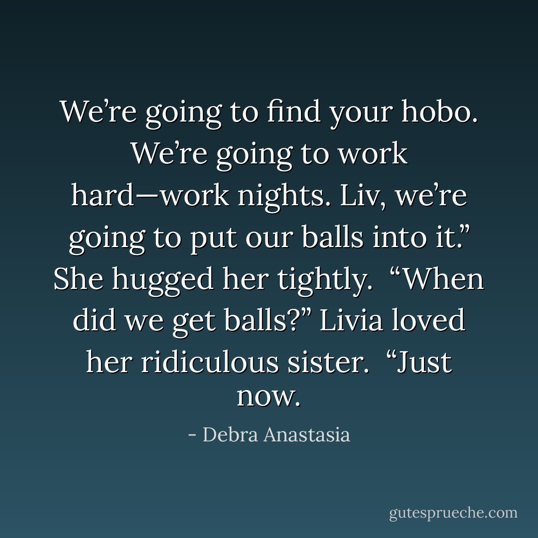 We’re going to find your hobo. We’re going to work hard—work nights. Liv, we’re going to put our balls into it.” She hugged her tightly.<br /><br />“When did we get balls?” Livia loved her ridiculous sister.<br /><br />“Just now. - Debra Anastasia