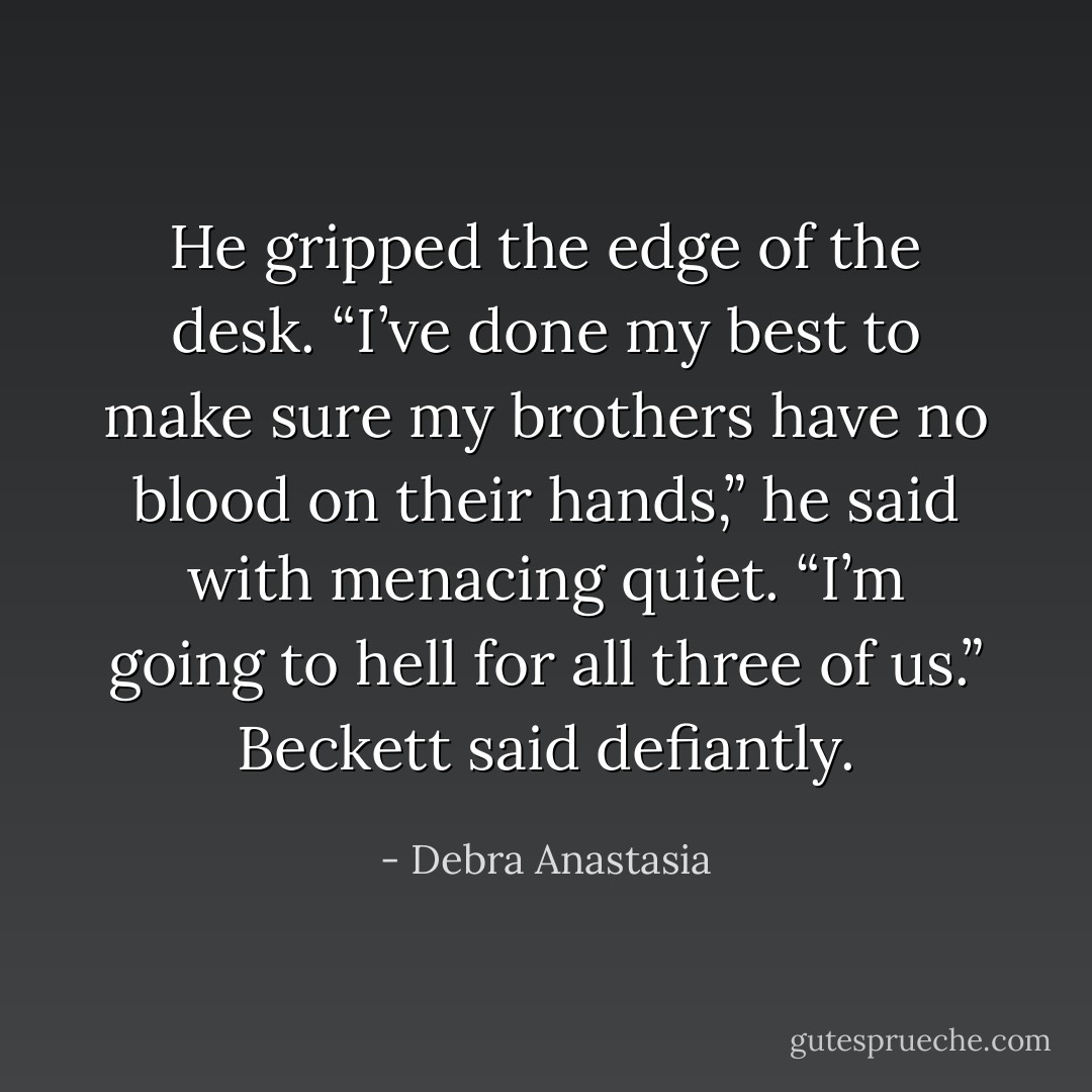 He gripped the edge of the desk. “I’ve done my best to make sure my brothers have no blood on their hands,” he said with menacing quiet. “I’m going to hell for all three of us.” Beckett said defiantly. - Debra Anastasia