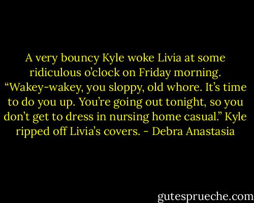 A very bouncy Kyle woke Livia at some ridiculous o’clock on Friday morning.<br />“Wakey-wakey, you sloppy, old whore. It’s time to do you up. You’re going out tonight, so you don’t get to dress in nursing home casual.” Kyle ripped off Livia’s covers. - Debra Anastasia