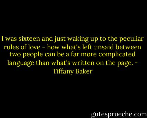 I was sixteen and just waking up to the peculiar rules of love - how what's left unsaid between two people can be a far more complicated language than what's written on the page. - Tiffany Baker