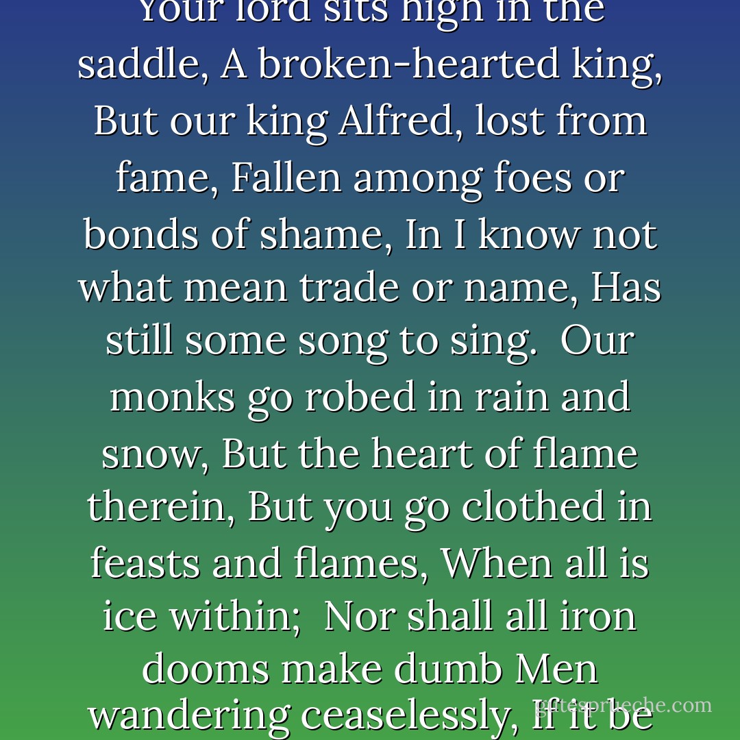 Sirs, I am but a nameless man,<br />A rhymester without a home,<br />Yet since I come of the Wessex clay<br />And carry the cross of Rome,<br /><br />I will even answer the mighty earl<br />That asked of Wessex men<br />Why they be meek and monkish folk, <br />And bow to the White Lord's broken yoke;<br />What sign have we save blood and smoke?<br />Here is my answer then.<br /><br />That on you is fallen the shadow,<br />And not upon the Name;<br />That though we scatter and though we fly,<br />And you hang over us like the sky,<br />You are more tired of victory,<br />Than we are tired of shame.<br /><br />That though you hunt the Christian man <br />Like a hare on the hill-side,<br />The hare has still more heart to run<br />Than you have heart to ride.<br /><br />That though all lances split on you,<br />All swords be heaved in vain,<br />We have more lust again to lose<br />Than you to win again.<br /><br />Your lord sits high in the saddle,<br />A broken-hearted king,<br />But our king Alfred, lost from fame,<br />Fallen among foes or bonds of shame,<br />In I know not what mean trade or name,<br />Has still some song to sing.<br /><br />Our monks go robed in rain and snow,<br />But the heart of flame therein,<br />But you go clothed in feasts and flames,<br />When all is ice within;<br /><br />Nor shall all iron dooms make dumb<br />Men wandering ceaselessly,<br />If it be not better to fast for joy<br />Than feast for misery.<br /><br />Nor monkish order only<br />Slides down, as field to fen,<br />All things achieved and chosen pass,<br />As the White Horse fades in the grass,<br />No work of Christian men.<br /><br />Ere the sad gods that made your gods<br />Saw their sad sunrise pass,<br />The White Horse of the White Horse Vale,<br />That you have left to darken and fail,<br />Was cut out of the grass.<br /><br />Therefore your end is on you,<br />Is on you and your kings,<br />Not for a fire in Ely fen,<br />Not that your gods are nine or ten,<br />But because it is only Christian men<br />Guard even heathen things.<br /><br />For our God hath blessed creation,<br />Calling it good. I know<br />What spirit with whom you blindly band <br />Hath blessed destruction with his hand;<br />Yet by God's death the stars shall stand<br />And the small apples grow. - G.K. Chesterton