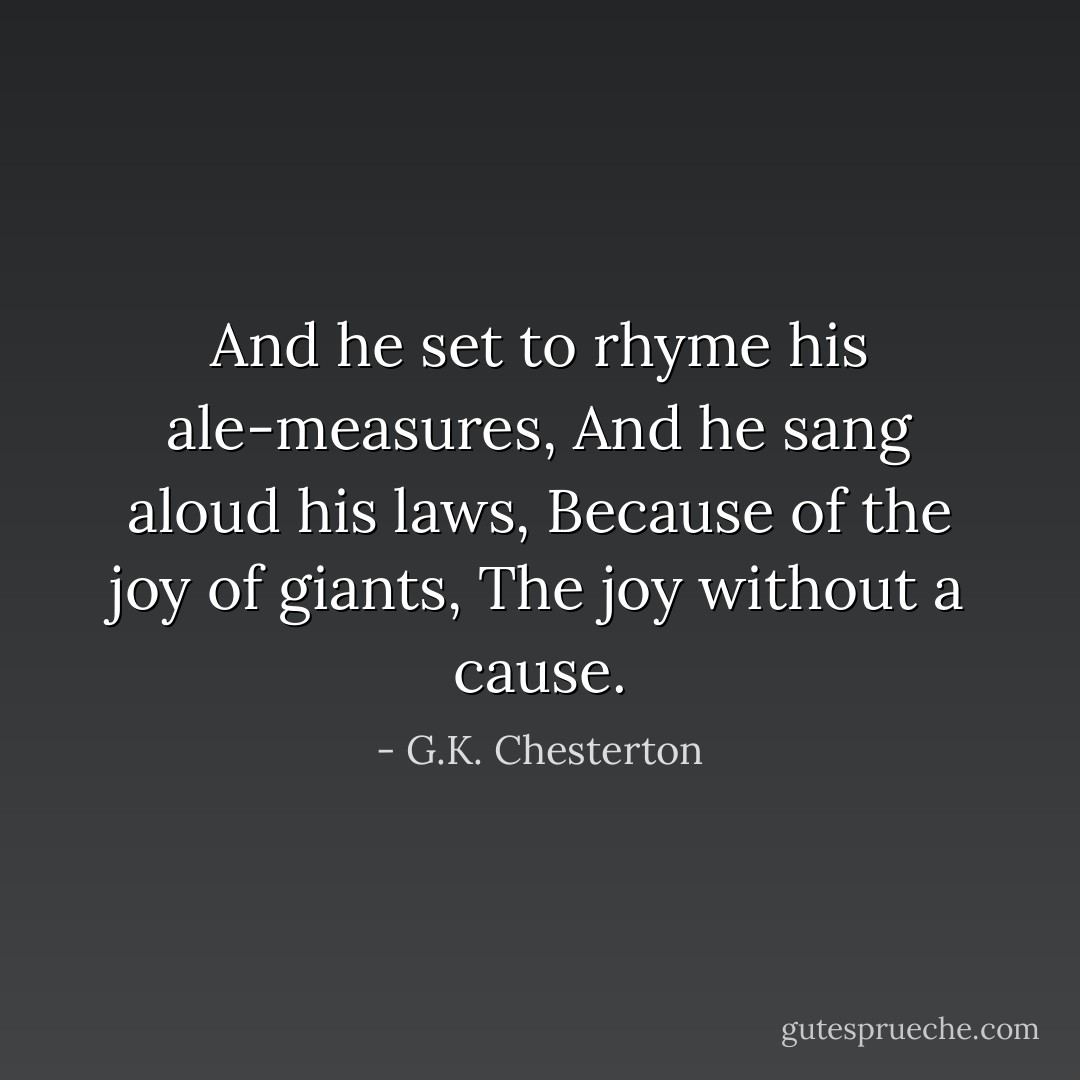 And he set to rhyme his ale-measures,<br />And he sang aloud his laws,<br />Because of the joy of giants,<br />The joy without a cause. - G.K. Chesterton
