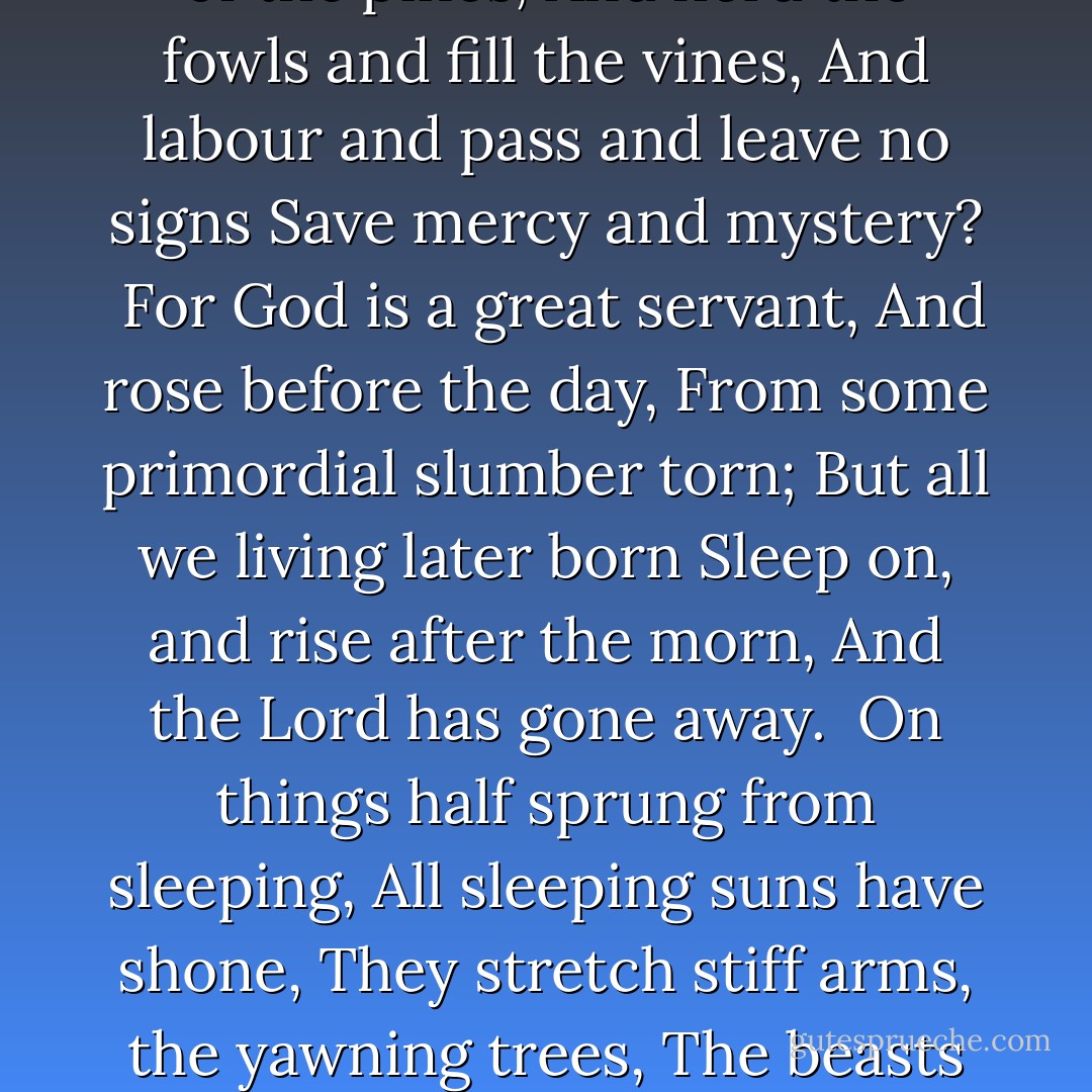 And well may God with the serving-folk<br />Cast in His dreadful lot;<br />Is not He too a servant,<br />And is not He forgot?<br /><br />For was not God my gardener<br />And silent like a slave;<br />That opened oaks on the uplands<br />Or thicket in graveyard gave?<br /><br />And was not God my armourer,<br />All patient and unpaid,<br />That sealed my skull as a helmet,<br />And ribs for hauberk made?<br /><br />Did not a great grey servant<br />Of all my sires and me,<br />Build this pavilion of the pines,<br />And herd the fowls and fill the vines,<br />And labour and pass and leave no signs<br />Save mercy and mystery?<br /><br />For God is a great servant,<br />And rose before the day,<br />From some primordial slumber torn;<br />But all we living later born<br />Sleep on, and rise after the morn,<br />And the Lord has gone away.<br /><br />On things half sprung from sleeping,<br />All sleeping suns have shone,<br />They stretch stiff arms, the yawning trees,<br />The beasts blink upon hands and knees,<br />Man is awake and does and sees-<br />But Heaven has done and gone.<br /><br />For who shall guess the good riddle<br />Or speak of the Holiest,<br />Save in faint figures and failing words,<br />Who loves, yet laughs among the swords,<br />Labours, and is at rest?<br /><br />But some see God like Guthrum,<br />Crowned, with a great beard curled,<br />But I see God like a good giant,<br />That, laboring, lifts the world. - G.K. Chesterton