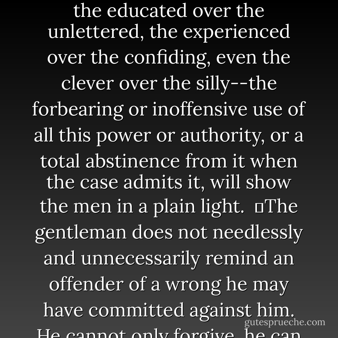 	The forbearing use of power does not only form a touchstone, but the manner in which an individual enjoys certain advantages over others is a test of a true gentleman.<br /><br />	The power which the strong have over the weak, the employer over the employed, the educated over the unlettered, the experienced over the confiding, even the clever over the silly--the forbearing or inoffensive use of all this power or authority, or a total abstinence from it when the case admits it, will show the men in a plain light.<br /><br />	The gentleman does not needlessly and unnecessarily remind an offender of a wrong he may have committed against him. He cannot only forgive, he can forget; and he strives for that nobleness of self and mildness of character which impart sufficient strength to let the past be but the past. A true man of honor feels humbled when he cannot help humbling others. - Robert E.      Lee