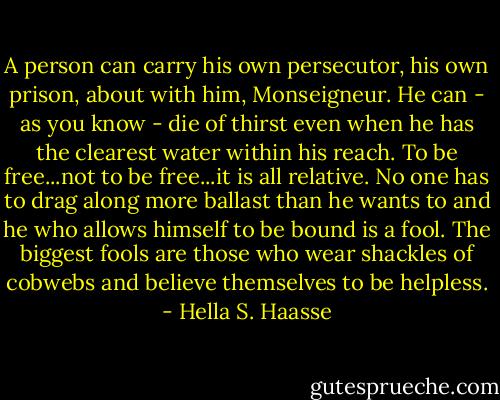 A person can carry his own persecutor, his own prison, about with him, Monseigneur. He can - as you know - die of thirst even when he has the clearest water within his reach. To be free...not to be free...it is all relative. No one has to drag along more ballast than he wants to and he who allows himself to be bound is a fool. The biggest fools are those who wear shackles of cobwebs and believe themselves to be helpless. - Hella S. Haasse