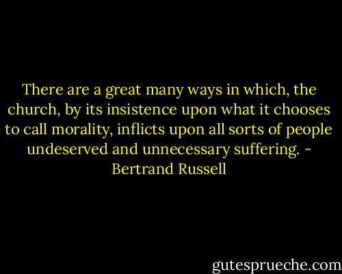 There are a great many ways in which, the church, by its insistence upon what it chooses to call morality, inflicts upon all sorts of people undeserved and unnecessary suffering. - Bertrand Russell