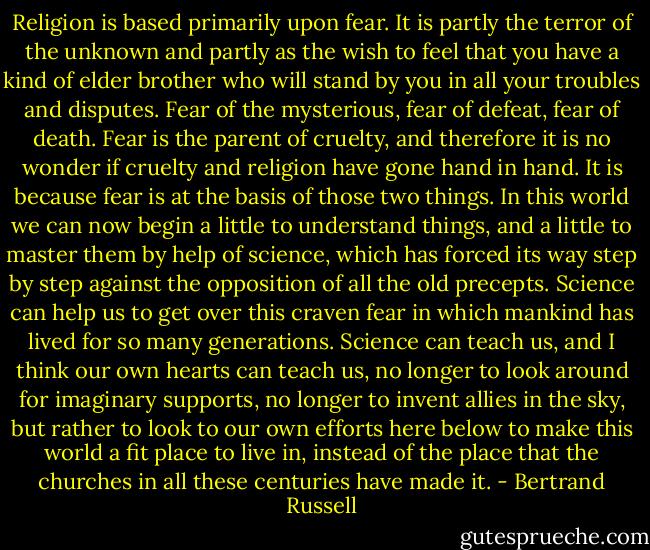 Religion is based primarily upon fear. It is partly the terror of the unknown and partly as the wish to feel that you have a kind of elder brother who will stand by you in all your troubles and disputes. Fear of the mysterious, fear of defeat, fear of death. Fear is the parent of cruelty, and therefore it is no wonder if cruelty and religion have gone hand in hand. It is because fear is at the basis of those two things. In this world we can now begin a little to understand things, and a little to master them by help of science, which has forced its way step by step against the opposition of all the old precepts. Science can help us to get over this craven fear in which mankind has lived for so many generations. Science can teach us, and I think our own hearts can teach us, no longer to look around for imaginary supports, no longer to invent allies in the sky, but rather to look to our own efforts here below to make this world a fit place to live in, instead of the place that the churches in all these centuries have made it. - Bertrand Russell