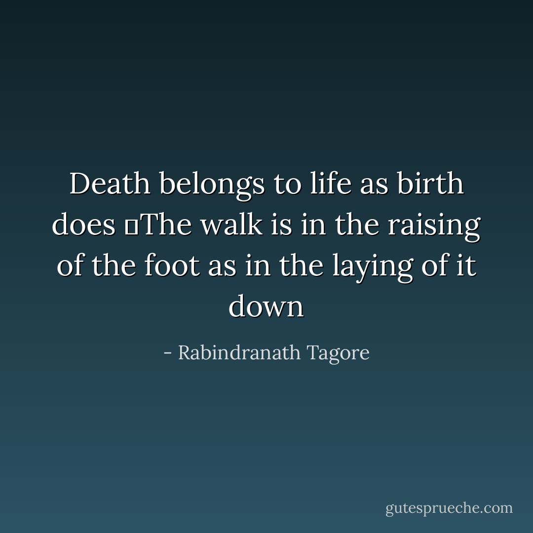 Death belongs to life as birth does<br />	The walk is in the raising of the<br />foot as in the laying of it down - Rabindranath Tagore