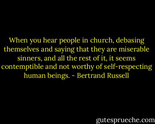 When you hear people in church, debasing themselves and saying that they are miserable sinners, and all the rest of it, it seems contemptible and not worthy of self-respecting human beings. - Bertrand Russell