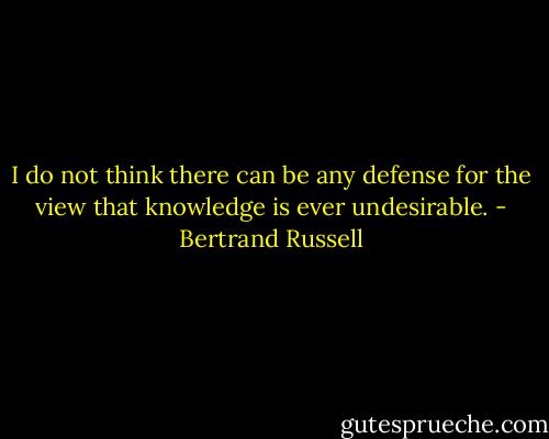 I do not think there can be any defense for the view that knowledge is ever undesirable. - Bertrand Russell