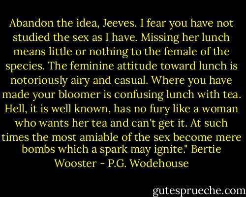 Abandon the idea, Jeeves. I fear you have not studied the sex as I have. Missing her lunch means little or nothing to the female of the species. The feminine attitude toward lunch is notoriously airy and casual. Where you have made your bloomer is confusing lunch with tea. Hell, it is well known, has no fury like a woman who wants her tea and can't get it. At such times the most amiable of the sex become mere bombs which a spark may ignite." Bertie Wooster - P.G. Wodehouse