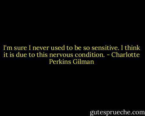 I'm sure I never used to be so sensitive. I think it is due to this nervous condition. - Charlotte Perkins Gilman