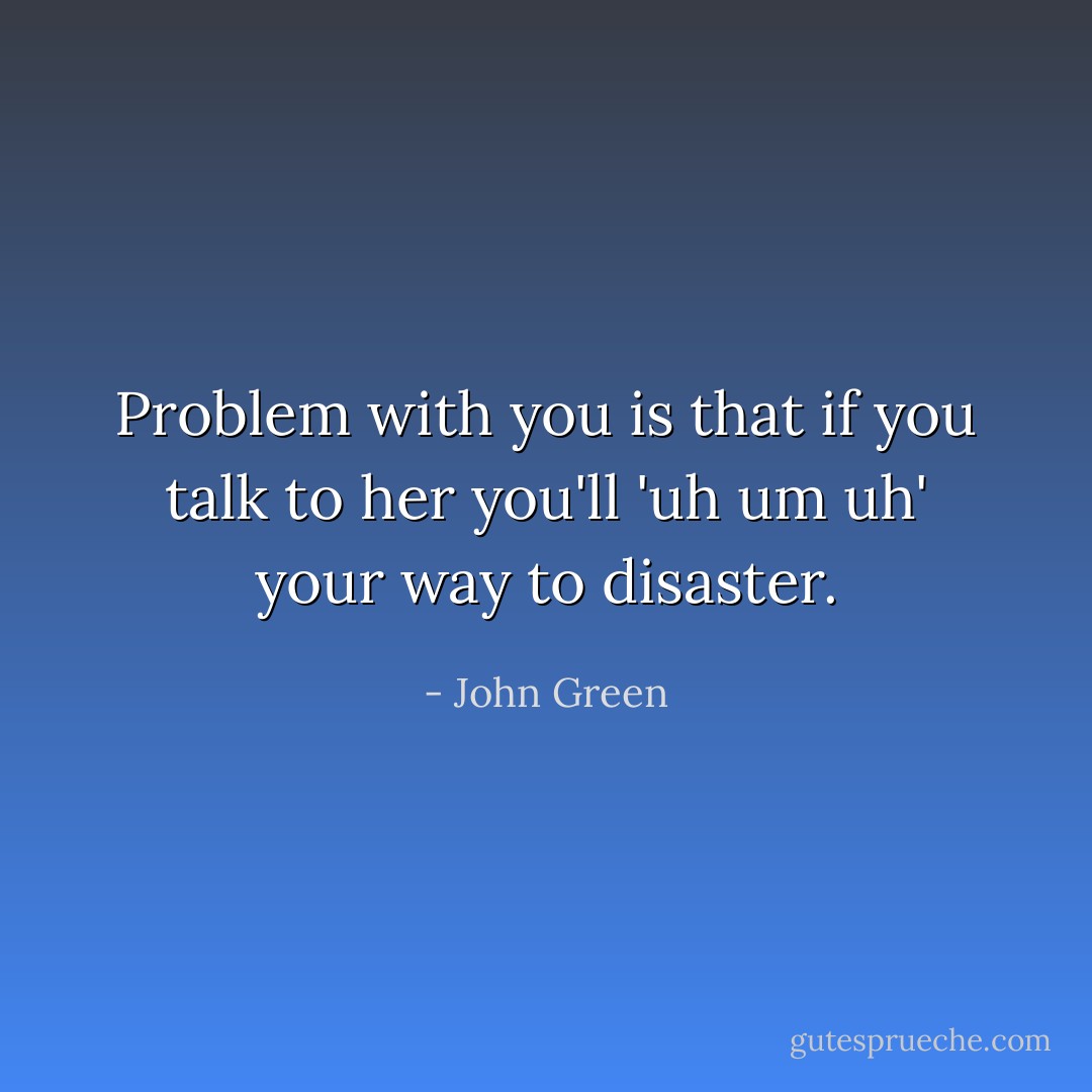 Problem with you is that if you talk to her you'll 'uh um uh' your way to disaster. - John Green
