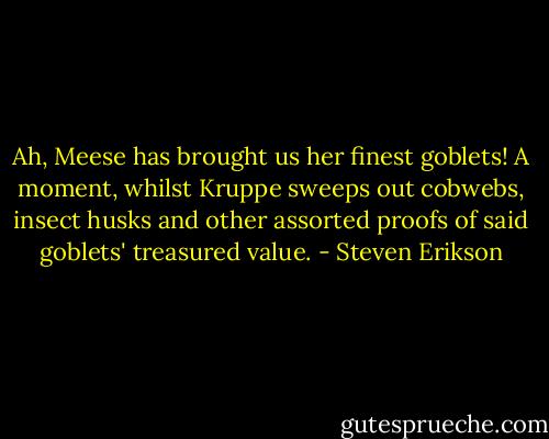 Ah, Meese has brought us her finest goblets! A moment, whilst Kruppe sweeps out cobwebs, insect husks and other assorted proofs of said goblets' treasured value. - Steven Erikson