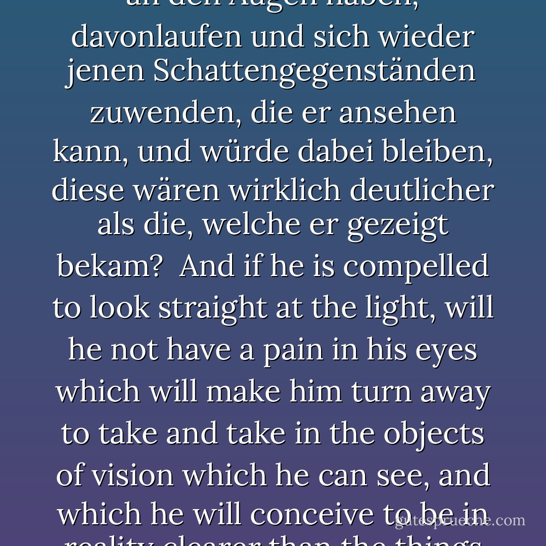 Und nicht wahr, wenn man ihn zwänge, in das Licht selbst zu sehen, so würde er Schmerzen an den Augen haben, davonlaufen und sich wieder jenen Schattengegenständen zuwenden, die er ansehen kann, und würde dabei bleiben, diese wären wirklich deutlicher als die, welche er gezeigt bekam?<br /><br />And if he is compelled to look straight at the light, will he not have a pain in his eyes which will make him turn away to take and take in the objects of vision which he can see, and which he will conceive to be in reality clearer than the things which are now being shown to him? - Plato