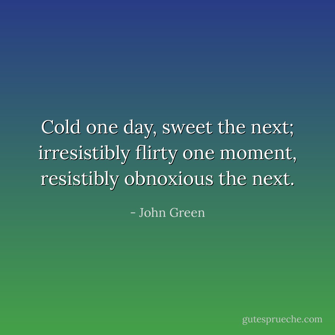 Cold one day, sweet the next; irresistibly flirty one moment, resistibly obnoxious the next. - John Green