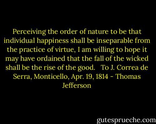 Perceiving the order of nature to be that individual happiness shall be inseparable from the practice of virtue, I am willing to hope it may have ordained that the fall of the wicked shall be the rise of the good. <br /><br />To J. Correa de Serra, Monticello, Apr. 19, 1814 - Thomas Jefferson
