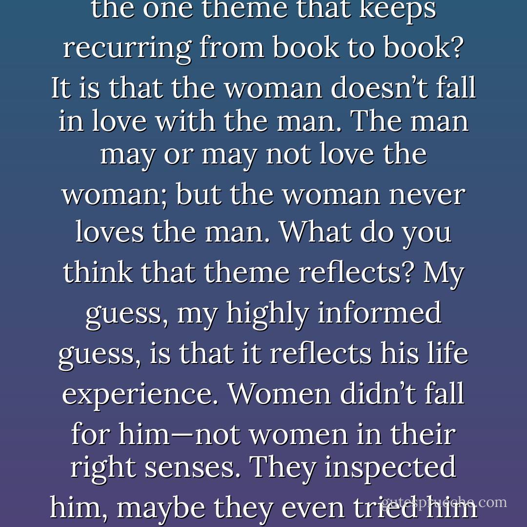 Well, cast your mind back to the books he wrote. What is the one theme that keeps recurring from book to book? It is that the woman doesn’t fall in love with the man. The man may or may not love the woman; but the woman never loves the man. What do you think that theme reflects? My guess, my highly informed guess, is that it reflects his life experience. Women didn’t fall for him—not women in their right senses. They inspected him, maybe they even tried him our. Then they moved on. - J.M. Coetzee
