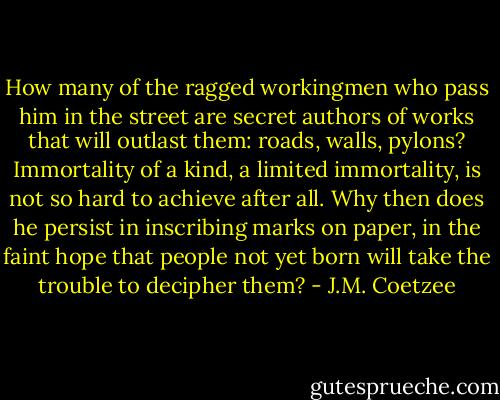 How many of the ragged workingmen who pass him in the street are secret authors of works that will outlast them: roads, walls, pylons? Immortality of a kind, a limited immortality, is not so hard to achieve after all. Why then does he persist in inscribing marks on paper, in the faint hope that people not yet born will take the trouble to decipher them? - J.M. Coetzee