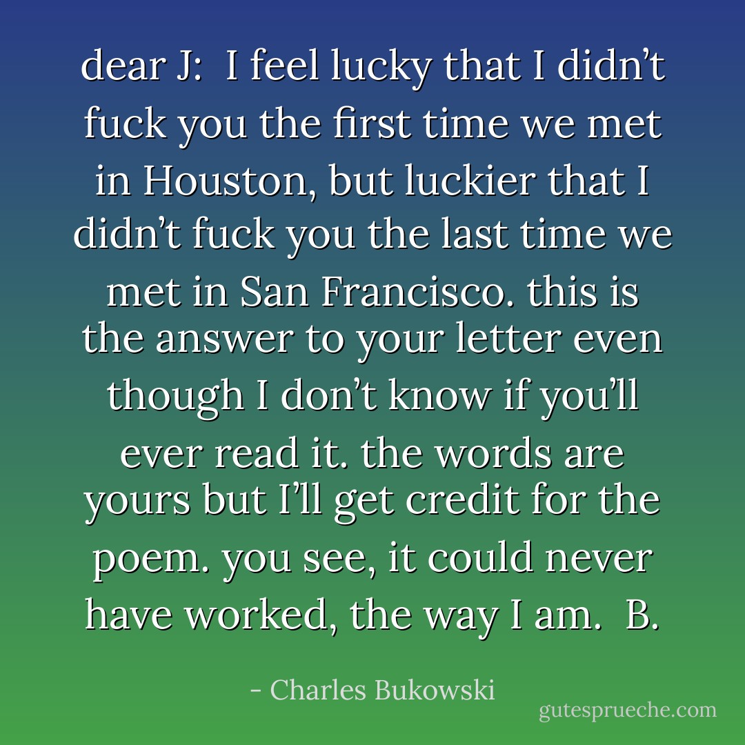 dear J:<br /> I feel lucky that I didn’t fuck you the first time we met in Houston, but luckier that I didn’t fuck you the last time we met in San Francisco. this is the answer to your letter even though I don’t know if you’ll ever read it. the words are yours but I’ll get credit for the poem. you see, it could never have worked, the way I am.<br /> B. - Charles Bukowski