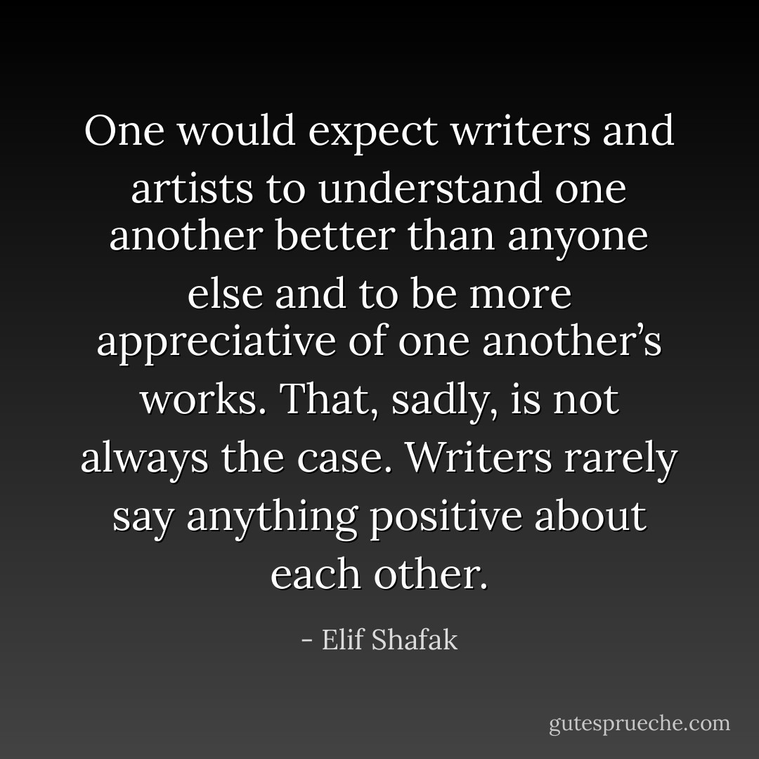 One would expect writers and artists to understand one another better than anyone else and to be more appreciative of one another’s works. That, sadly, is not always the case. Writers rarely say anything positive about each other. - Elif Shafak