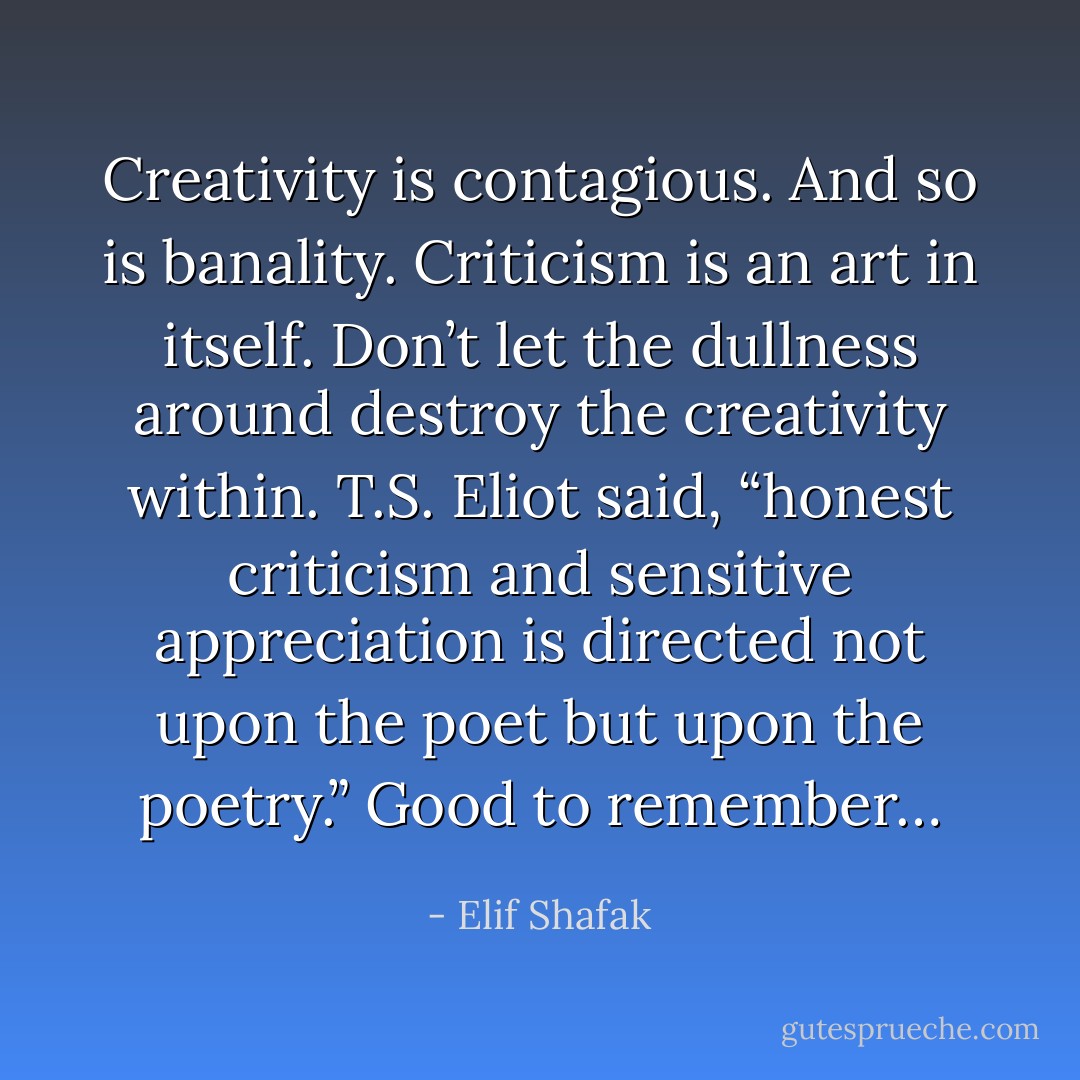 Creativity is contagious. And so is banality. Criticism is an art in itself. Don’t let the dullness around destroy the creativity within. T.S. Eliot said, “honest criticism and sensitive appreciation is directed not upon the poet but upon the poetry.” Good to remember… - Elif Shafak