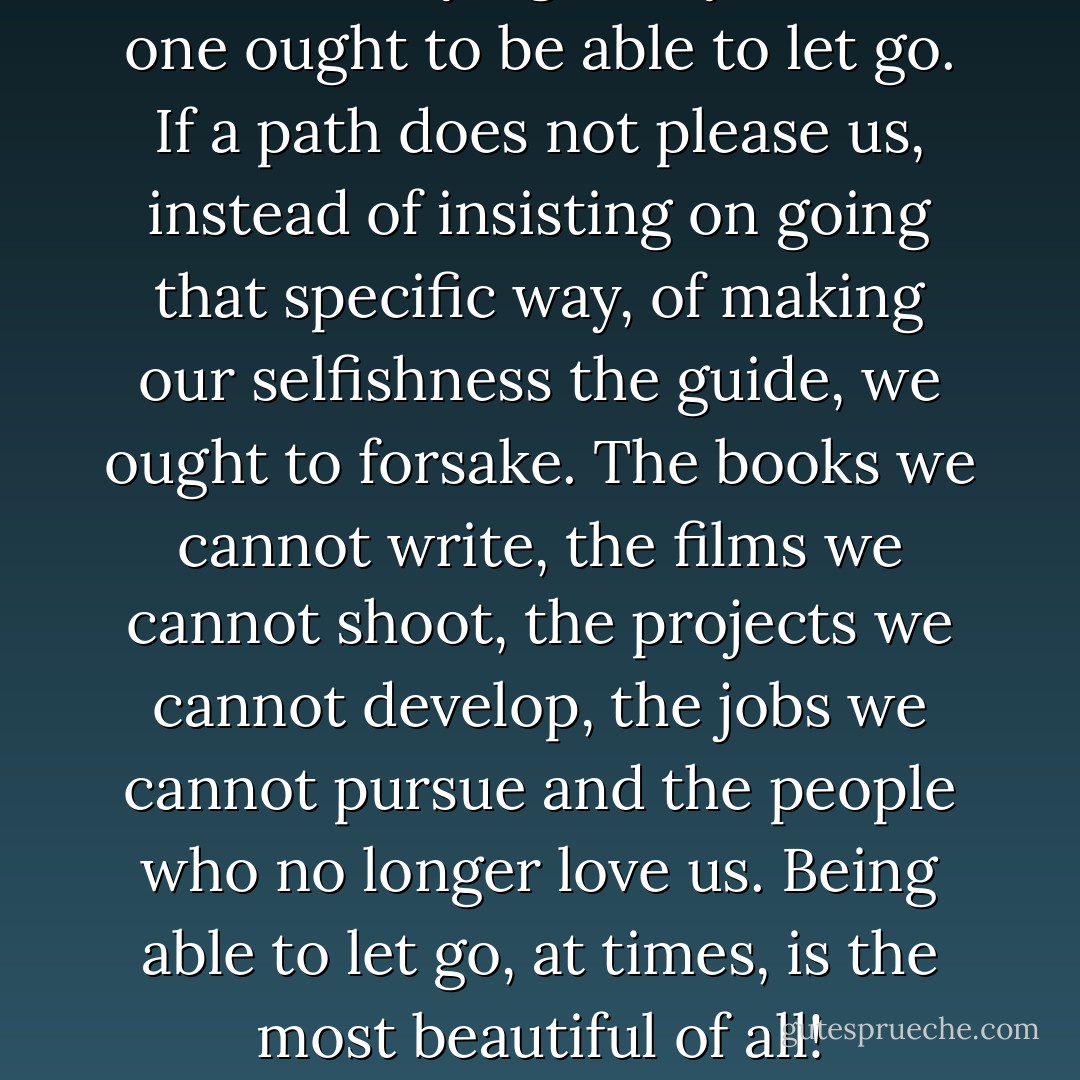What i’m saying is, my friends, one ought to be able to let go. If a path does not please us, instead of insisting on going that specific way, of making our selfishness the guide, we ought to forsake. The books we cannot write, the films we cannot shoot, the projects we cannot develop, the jobs we cannot pursue and the people who no longer love us. Being able to let go, at times, is the most beautiful of all! - Elif Shafak