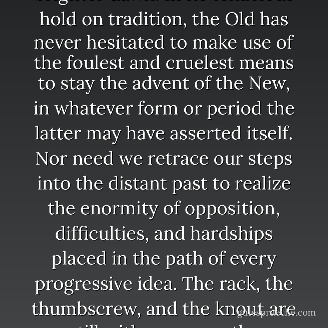 The history of human growth and development is at the same time the history of the terrible struggle of every new idea heralding the approach of a brighter dawn. In its tenacious hold on tradition, the Old has never hesitated to make use of the foulest and cruelest means to stay the advent of the New, in whatever form or period the latter may have asserted itself. Nor need we retrace our steps into the distant past to realize the enormity of opposition, difficulties, and hardships placed in the path of every progressive idea. The rack, the thumbscrew, and the knout are still with us; so are the convict’s garb and the social wrath, all conspiring against the spirit that is serenely marching on. - Emma Goldman