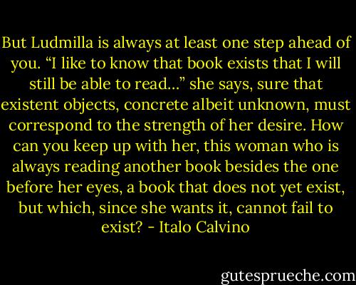 But Ludmilla is always at least one step ahead of you. “I like to know that book exists that I will still be able to read…” she says, sure that existent objects, concrete albeit unknown, must correspond to the strength of her desire. How can you keep up with her, this woman who is always reading another book besides the one before her eyes, a book that does not yet exist, but which, since she wants it, cannot fail to exist? - Italo Calvino