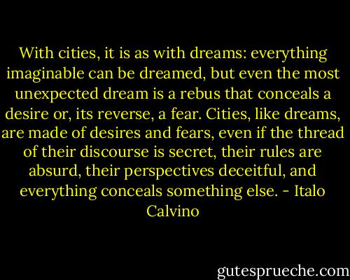 With cities, it is as with dreams: everything imaginable can be dreamed, but even the most unexpected dream is a rebus that conceals a desire or, its reverse, a fear. Cities, like dreams, are made of desires and fears, even if the thread of their discourse is secret, their rules are absurd, their perspectives deceitful, and everything conceals something else. - Italo Calvino