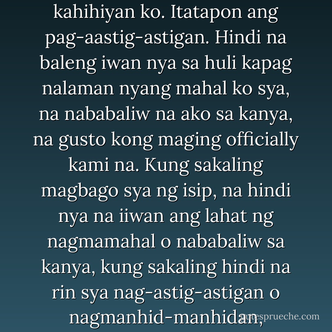 Pero kung meron talagang may himala, gusto kong muling makita’t makausap si Jen. At kapag nangyari ‘yun, hindi ko na palalampasin ang pagkakataon na sabihin sa kanya ang lahat ng gusto kong sabihin. Huhubarin ko na ang kahihiyan ko. Itatapon ang pag-aastig-astigan. Hindi na baleng iwan nya sa huli kapag nalaman nyang mahal ko sya, na nababaliw na ako sa kanya, na gusto kong maging officially kami na. Kung sakaling magbago sya ng isip, na hindi nya na iiwan ang lahat ng nagmamahal o nababaliw sa kanya, kung sakaling hindi na rin sya nag-astig-astigan o nagmanhid-manhidan, isusumpa ko sa ngalan ng mga lamang lupang hindi matahimik sa pagmumura ko sa gabi at mamatay man ang lasenggero naming kapitbahay… Pukang ama… Hindi ko na sya pakakawalan. - Eros S. Atalia